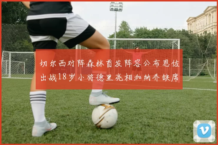 切尔西对阵森林首发阵容公布恩佐出战18岁小将德里亮相加纳乔缺席