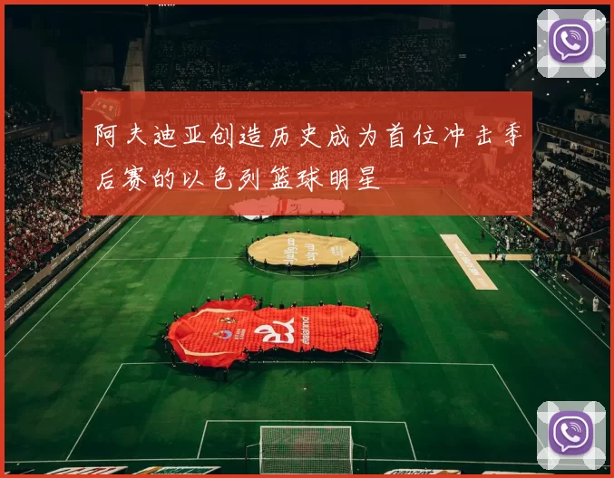 阿夫迪亚创造历史成为首位冲击季后赛的以色列篮球明星