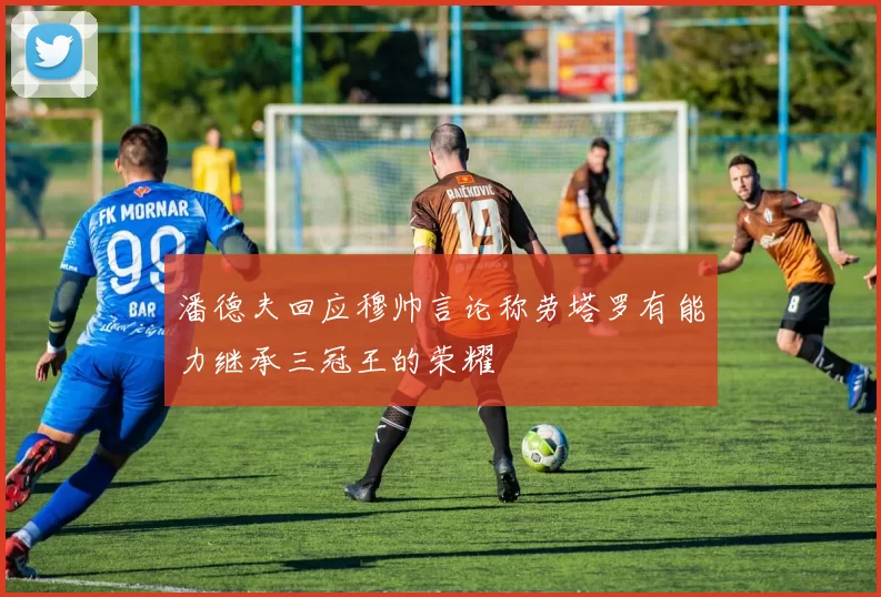 潘德夫回应穆帅言论称劳塔罗有能力继承三冠王的荣耀