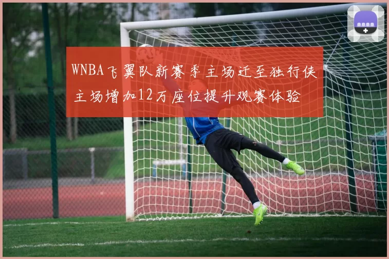 WNBA飞翼队新赛季主场迁至独行侠主场增加12万座位提升观赛体验