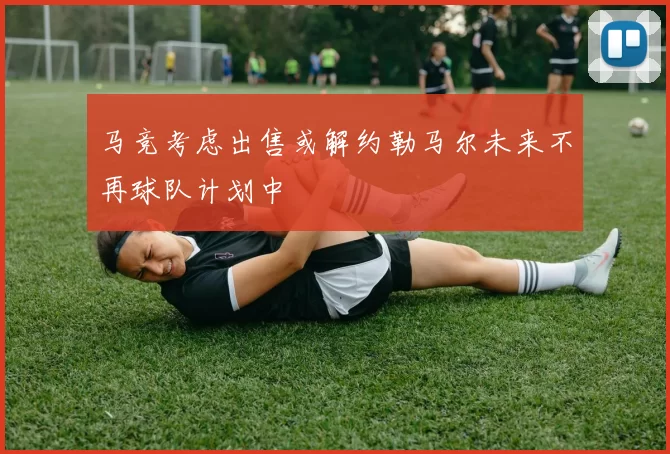 马竞考虑出售或解约勒马尔未来不再球队计划中