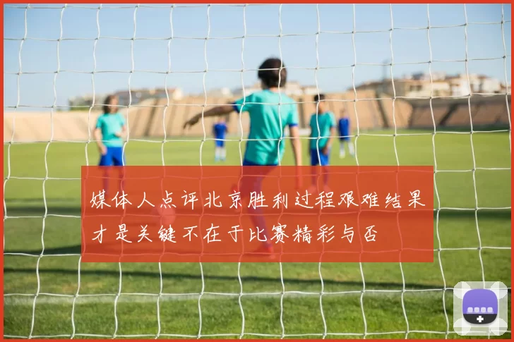 媒体人点评北京胜利过程艰难结果才是关键不在于比赛精彩与否