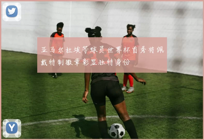 亚马尔杜埃等球员世界杯首秀将佩戴特制徽章彰显独特身份