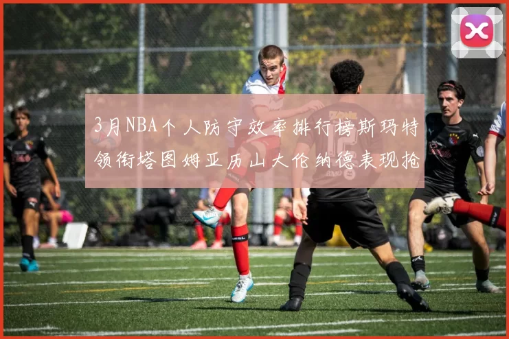 3月NBA个人防守效率排行榜斯玛特领衔塔图姆亚历山大伦纳德表现抢眼