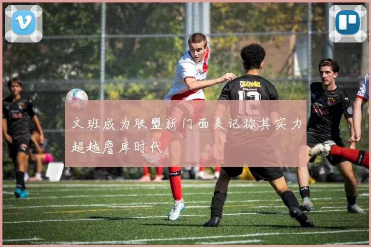 文班成为联盟新门面美记称其实力超越詹库时代