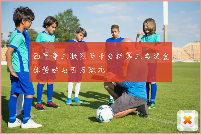 西甲争三激烈马卡分析第三名奖金优势达七百万欧元