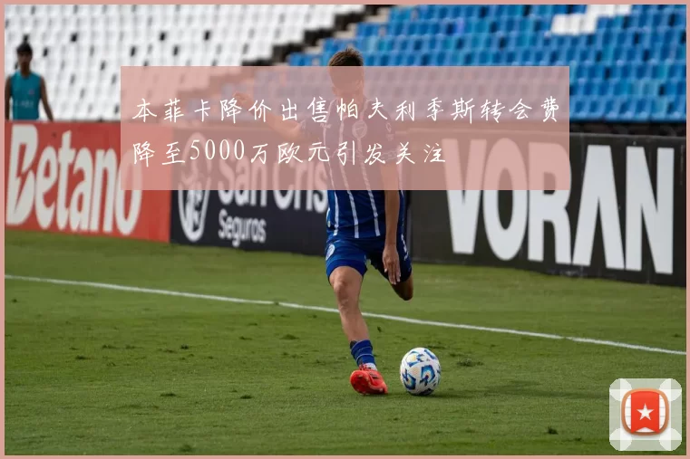 本菲卡降价出售帕夫利季斯转会费降至5000万欧元引发关注
