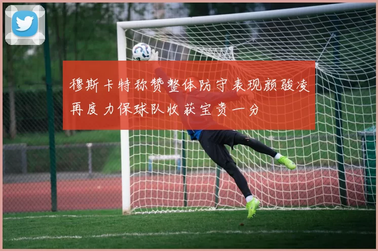 穆斯卡特称赞整体防守表现颜骏凌再度力保球队收获宝贵一分