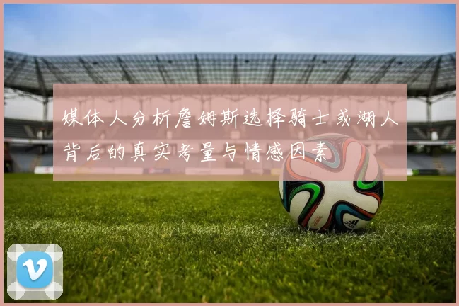 媒体人分析詹姆斯选择骑士或湖人背后的真实考量与情感因素