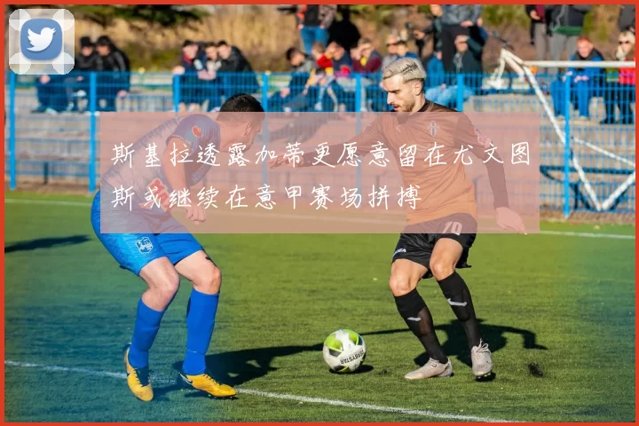 斯基拉透露加蒂更愿意留在尤文图斯或继续在意甲赛场拼搏