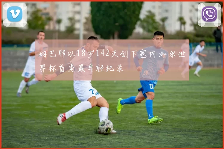 姆巴耶以18岁142天创下塞内加尔世界杯首秀最年轻纪录