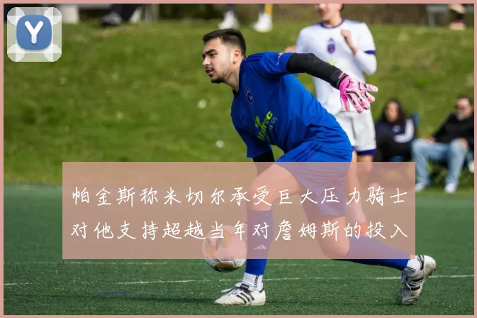 帕金斯称米切尔承受巨大压力骑士对他支持超越当年对詹姆斯的投入