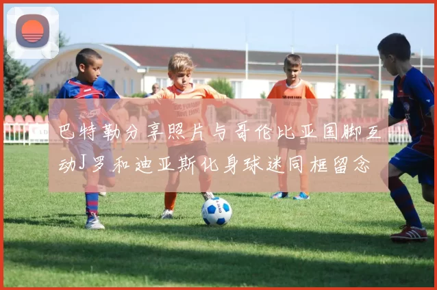 巴特勒分享照片与哥伦比亚国脚互动J罗和迪亚斯化身球迷同框留念