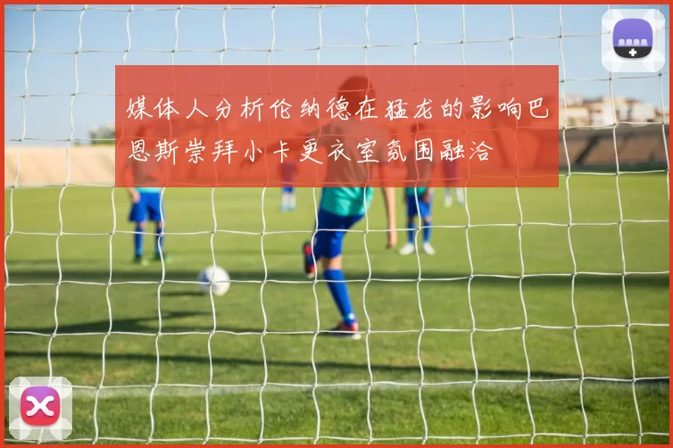 媒体人分析伦纳德在猛龙的影响巴恩斯崇拜小卡更衣室氛围融洽