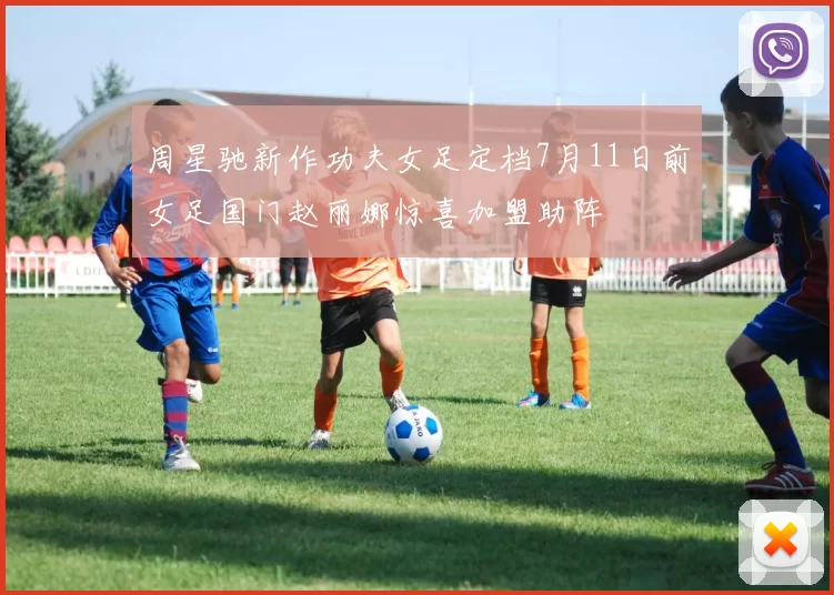 周星驰新作功夫女足定档7月11日前女足国门赵丽娜惊喜加盟助阵