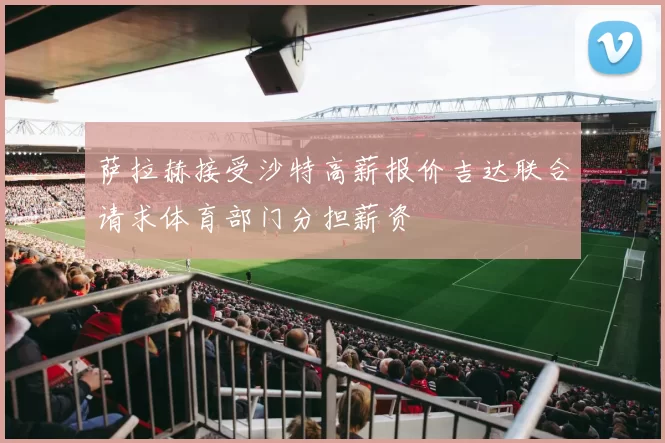 萨拉赫接受沙特高薪报价吉达联合请求体育部门分担薪资