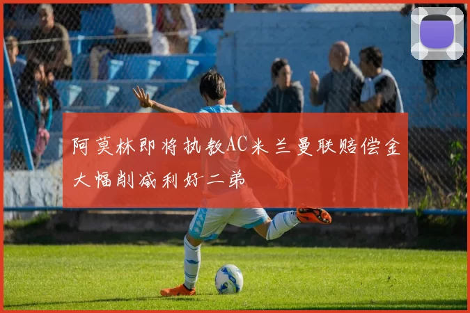 阿莫林即将执教AC米兰曼联赔偿金大幅削减利好二弟