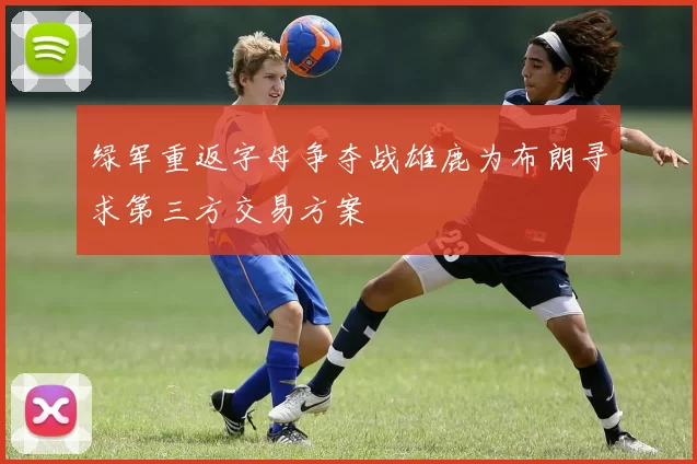 绿军重返字母争夺战雄鹿为布朗寻求第三方交易方案