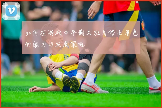 如何在游戏中平衡文班与修士角色的能力与发展策略