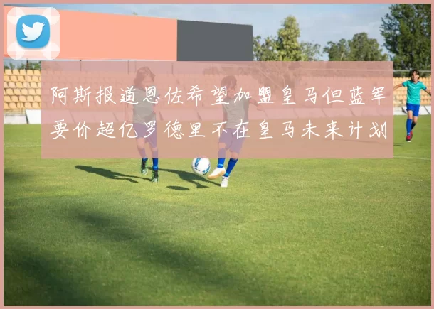 阿斯报道恩佐希望加盟皇马但蓝军要价超亿罗德里不在皇马未来计划中